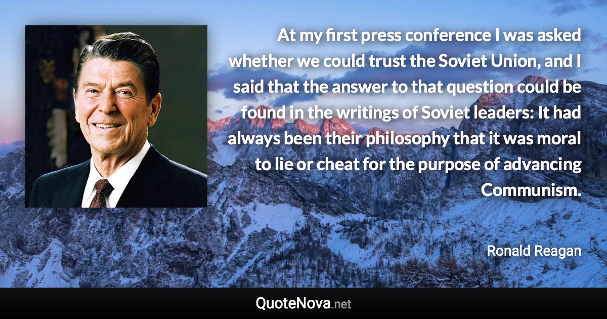 At my first press conference I was asked whether we could trust the Soviet Union, and I said that the answer to that question could be found in the writings of Soviet leaders: It had always been their philosophy that it was moral to lie or cheat for the purpose of advancing Communism. - Ronald Reagan quote