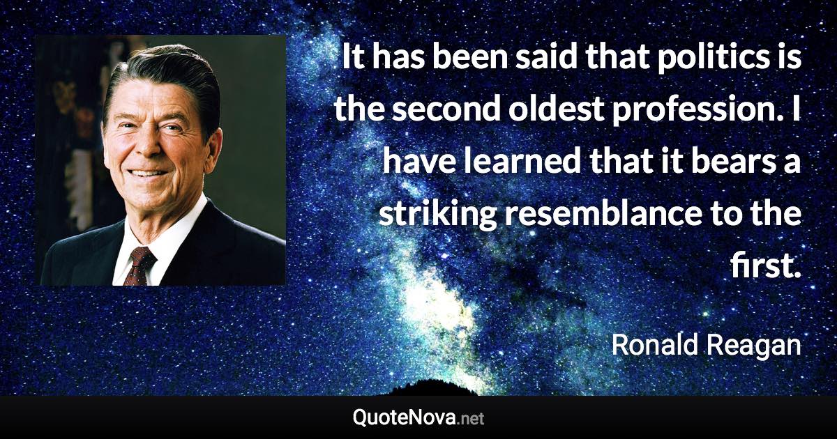 It has been said that politics is the second oldest profession. I have learned that it bears a striking resemblance to the first. - Ronald Reagan quote