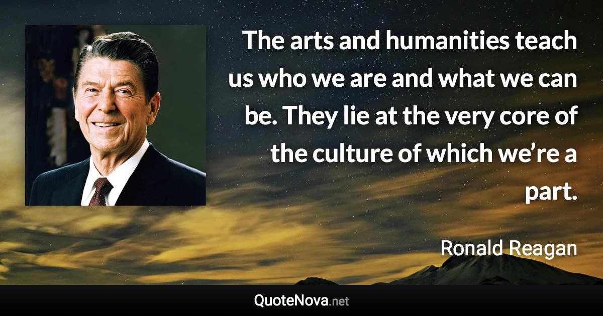 The arts and humanities teach us who we are and what we can be. They lie at the very core of the culture of which we’re a part. - Ronald Reagan quote