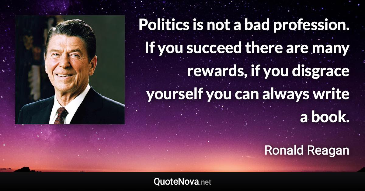 Politics is not a bad profession. If you succeed there are many rewards, if you disgrace yourself you can always write a book. - Ronald Reagan quote