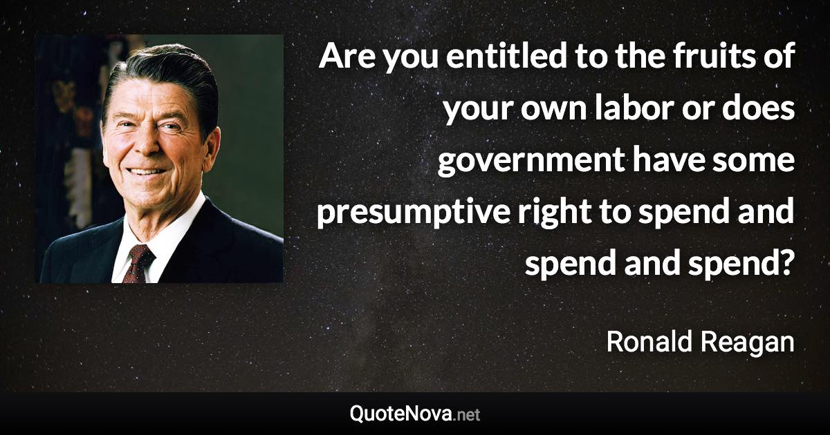 Are you entitled to the fruits of your own labor or does government have some presumptive right to spend and spend and spend? - Ronald Reagan quote