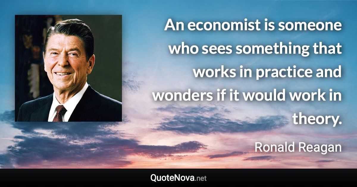 An economist is someone who sees something that works in practice and wonders if it would work in theory. - Ronald Reagan quote