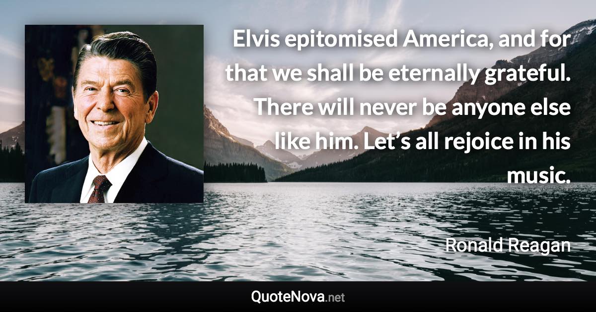 Elvis epitomised America, and for that we shall be eternally grateful. There will never be anyone else like him. Let’s all rejoice in his music. - Ronald Reagan quote