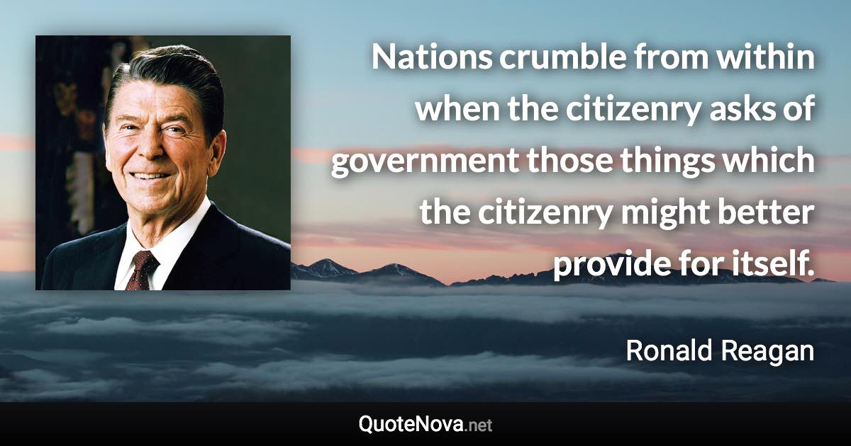 Nations crumble from within when the citizenry asks of government those things which the citizenry might better provide for itself. - Ronald Reagan quote