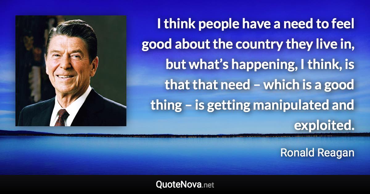 I think people have a need to feel good about the country they live in, but what’s happening, I think, is that that need – which is a good thing – is getting manipulated and exploited. - Ronald Reagan quote