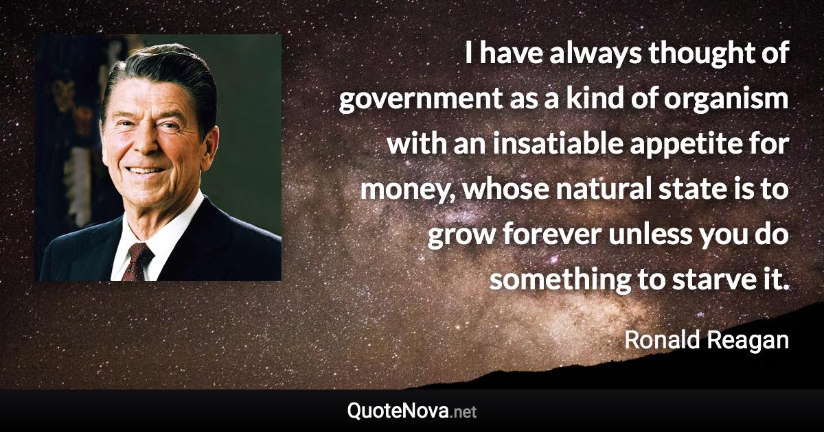 I have always thought of government as a kind of organism with an insatiable appetite for money, whose natural state is to grow forever unless you do something to starve it. - Ronald Reagan quote