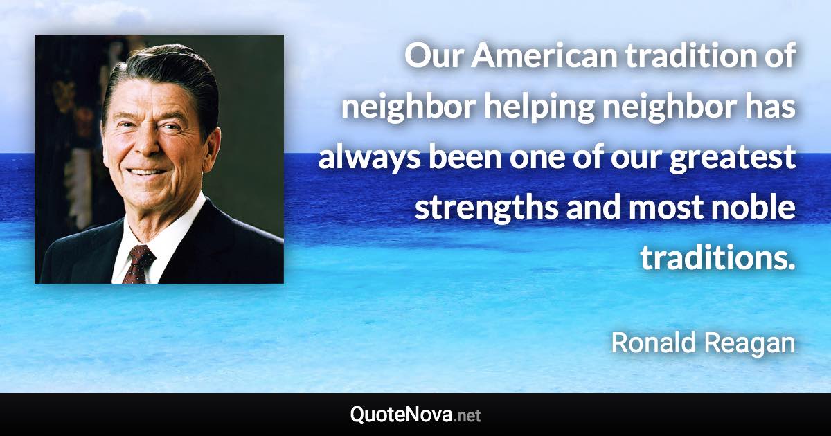 Our American tradition of neighbor helping neighbor has always been one of our greatest strengths and most noble traditions. - Ronald Reagan quote