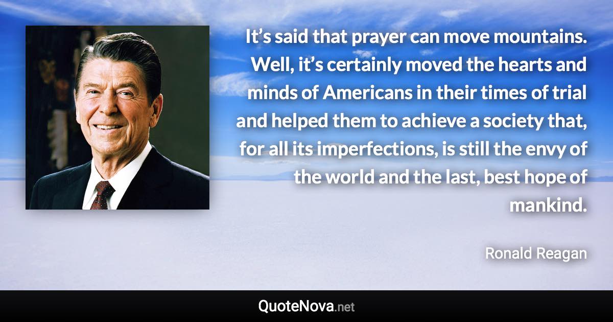 It’s said that prayer can move mountains. Well, it’s certainly moved the hearts and minds of Americans in their times of trial and helped them to achieve a society that, for all its imperfections, is still the envy of the world and the last, best hope of mankind. - Ronald Reagan quote