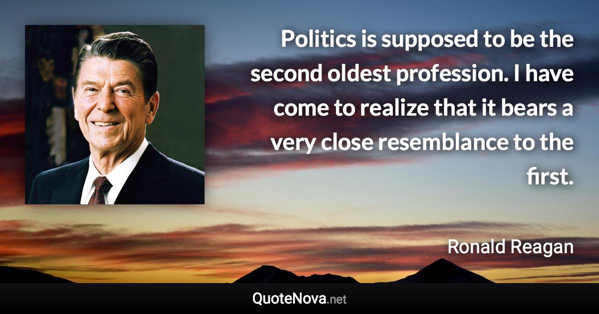 Politics is supposed to be the second oldest profession. I have come to realize that it bears a very close resemblance to the first. - Ronald Reagan quote