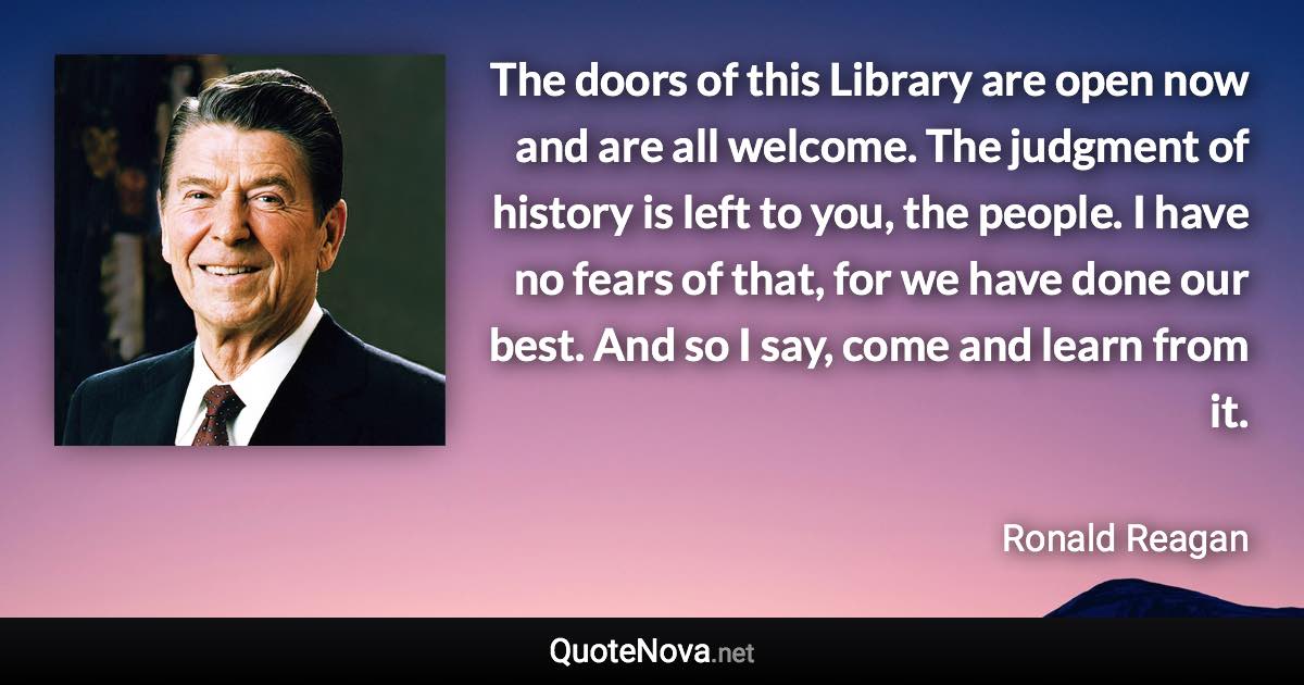 The doors of this Library are open now and are all welcome. The judgment of history is left to you, the people. I have no fears of that, for we have done our best. And so I say, come and learn from it. - Ronald Reagan quote