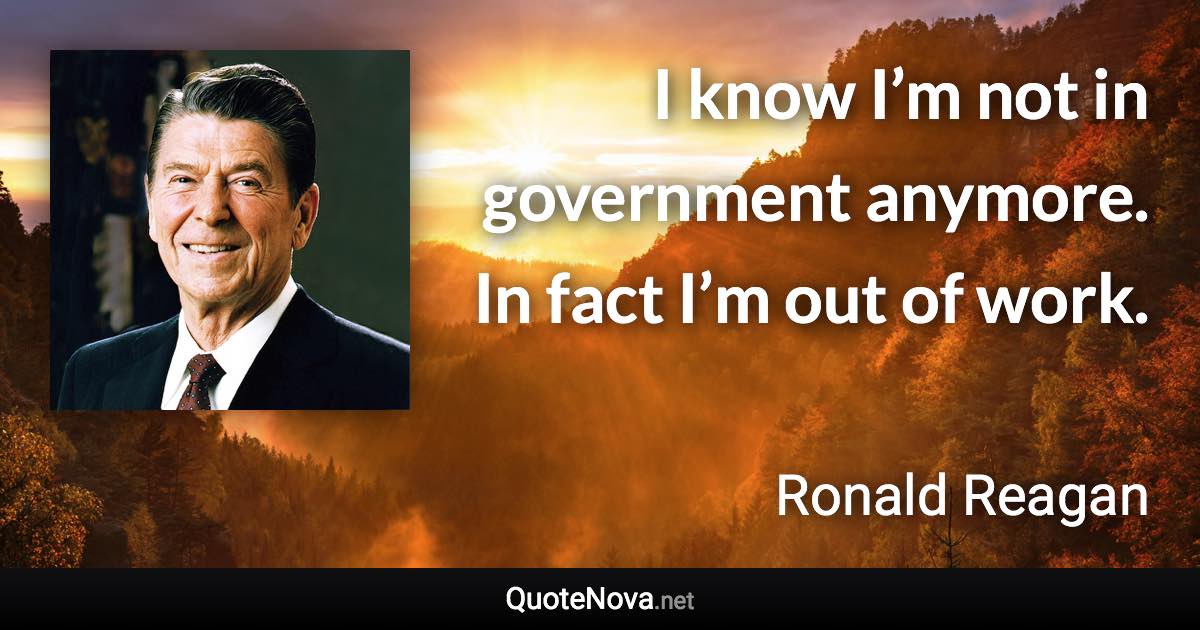 I know I’m not in government anymore. In fact I’m out of work. - Ronald Reagan quote