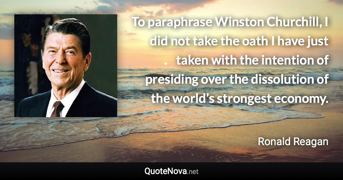 To paraphrase Winston Churchill, I did not take the oath I have just taken with the intention of presiding over the dissolution of the world’s strongest economy. - Ronald Reagan quote