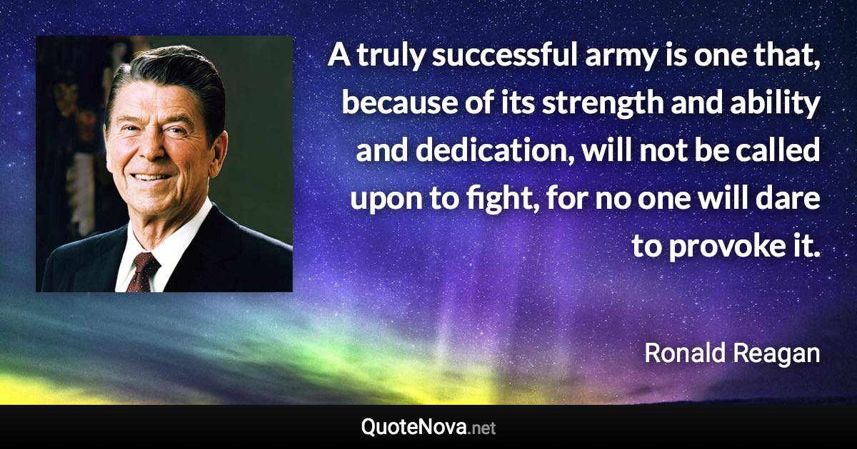 A truly successful army is one that, because of its strength and ability and dedication, will not be called upon to fight, for no one will dare to provoke it. - Ronald Reagan quote