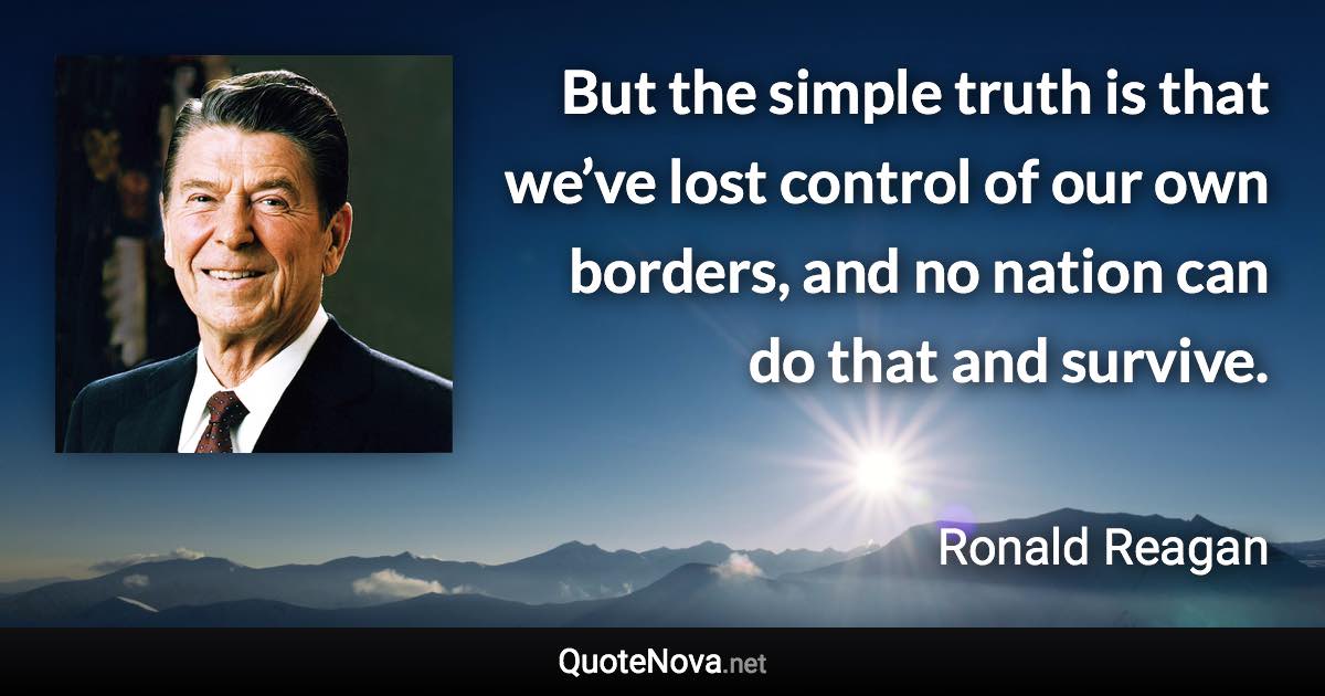 But the simple truth is that we’ve lost control of our own borders, and no nation can do that and survive. - Ronald Reagan quote