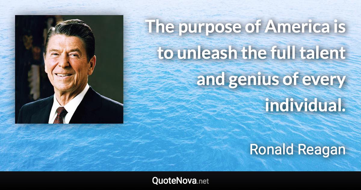 The purpose of America is to unleash the full talent and genius of every individual. - Ronald Reagan quote