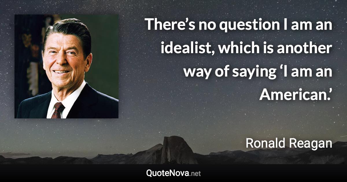 There’s no question I am an idealist, which is another way of saying ‘I am an American.’ - Ronald Reagan quote