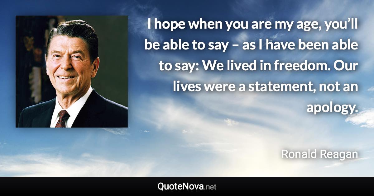 I hope when you are my age, you’ll be able to say – as I have been able to say: We lived in freedom. Our lives were a statement, not an apology. - Ronald Reagan quote