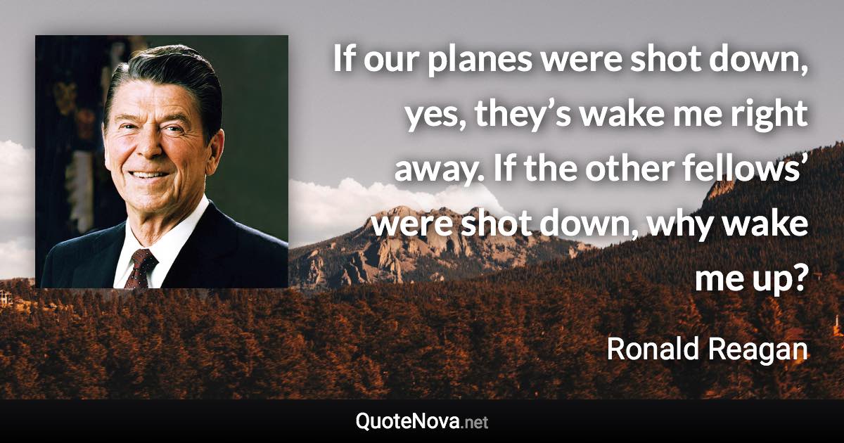 If our planes were shot down, yes, they’s wake me right away. If the other fellows’ were shot down, why wake me up? - Ronald Reagan quote