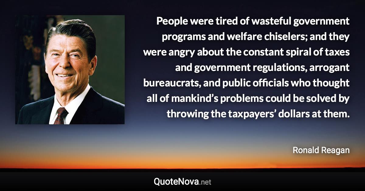 People were tired of wasteful government programs and welfare chiselers; and they were angry about the constant spiral of taxes and government regulations, arrogant bureaucrats, and public officials who thought all of mankind’s problems could be solved by throwing the taxpayers’ dollars at them. - Ronald Reagan quote