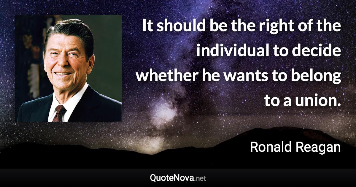 It should be the right of the individual to decide whether he wants to belong to a union. - Ronald Reagan quote