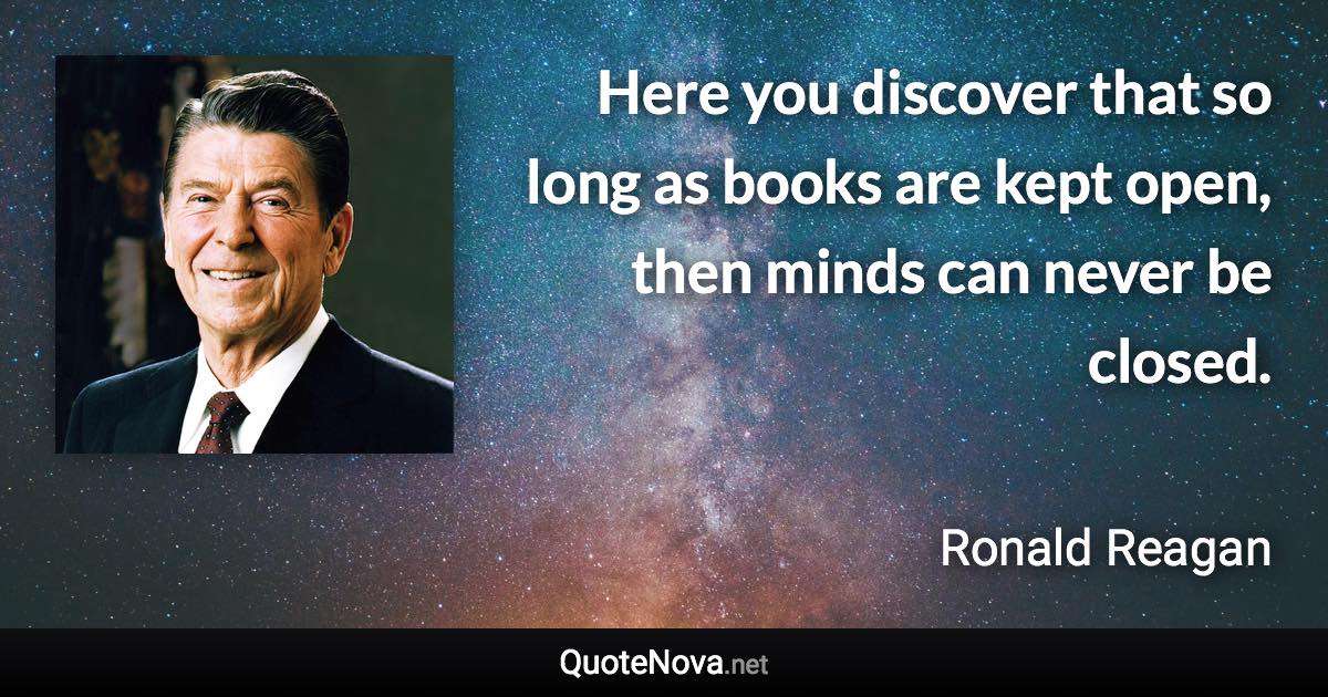 Here you discover that so long as books are kept open, then minds can never be closed. - Ronald Reagan quote