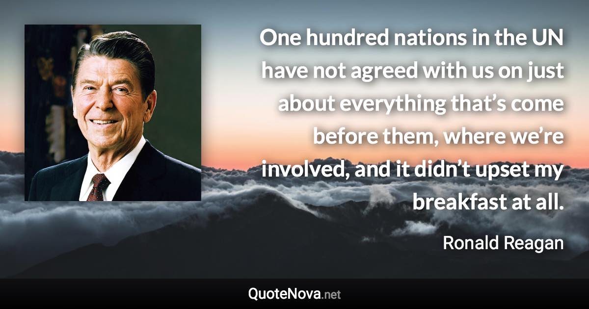 One hundred nations in the UN have not agreed with us on just about everything that’s come before them, where we’re involved, and it didn’t upset my breakfast at all. - Ronald Reagan quote