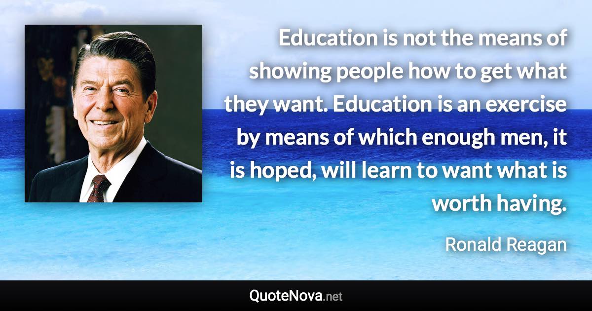 Education is not the means of showing people how to get what they want. Education is an exercise by means of which enough men, it is hoped, will learn to want what is worth having. - Ronald Reagan quote