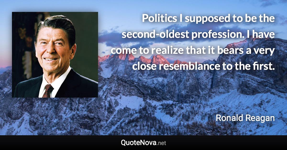 Politics I supposed to be the second-oldest profession. I have come to realize that it bears a very close resemblance to the first. - Ronald Reagan quote