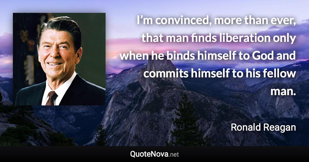 I’m convinced, more than ever, that man finds liberation only when he binds himself to God and commits himself to his fellow man. - Ronald Reagan quote