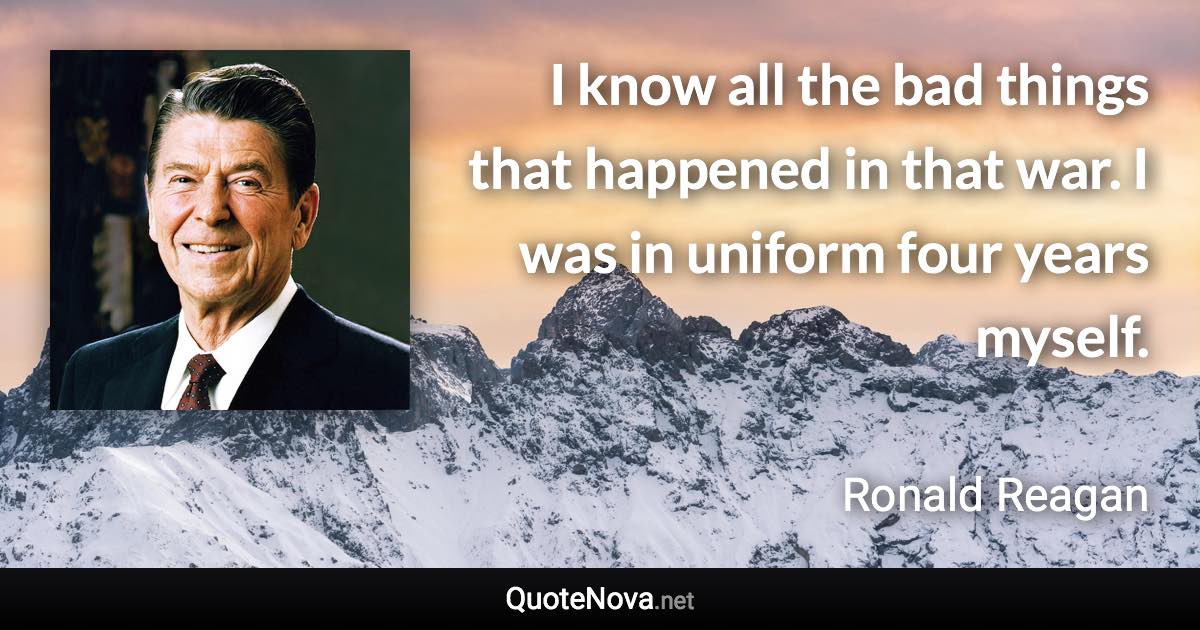 I know all the bad things that happened in that war. I was in uniform four years myself. - Ronald Reagan quote