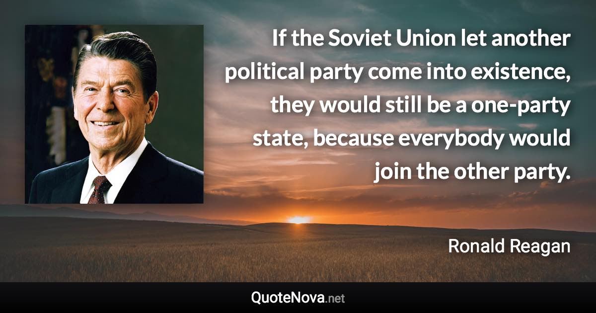 If the Soviet Union let another political party come into existence, they would still be a one-party state, because everybody would join the other party. - Ronald Reagan quote