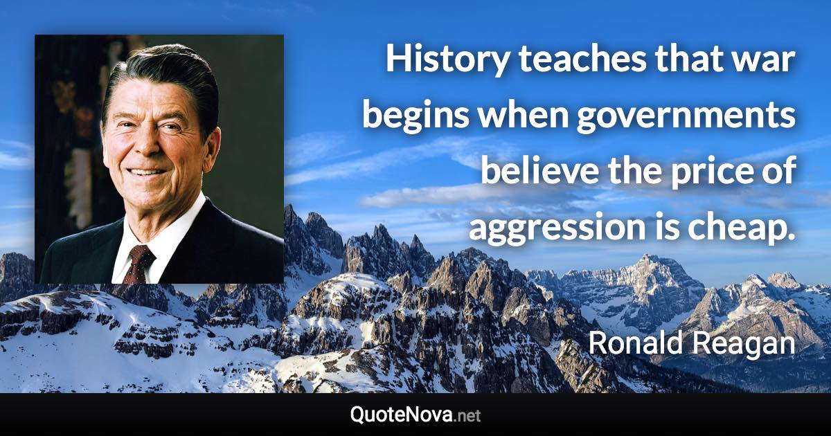 History teaches that war begins when governments believe the price of aggression is cheap. - Ronald Reagan quote