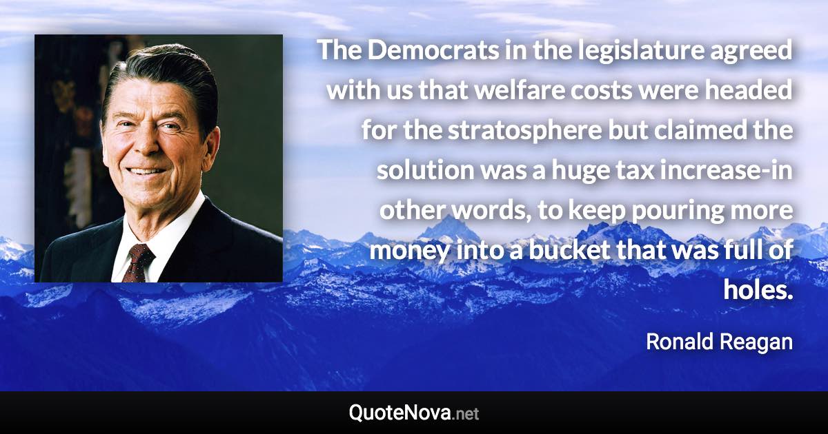 The Democrats in the legislature agreed with us that welfare costs were headed for the stratosphere but claimed the solution was a huge tax increase-in other words, to keep pouring more money into a bucket that was full of holes. - Ronald Reagan quote