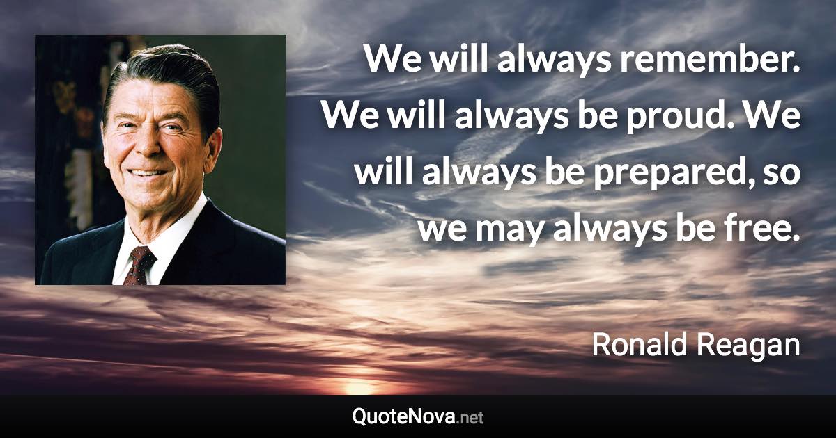 We will always remember. We will always be proud. We will always be prepared, so we may always be free. - Ronald Reagan quote