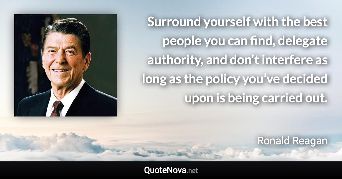 Surround yourself with the best people you can find, delegate authority, and don’t interfere as long as the policy you’ve decided upon is being carried out. - Ronald Reagan quote