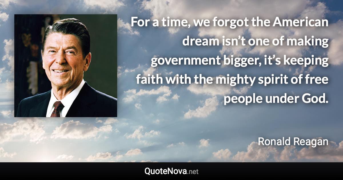 For a time, we forgot the American dream isn’t one of making government bigger, it’s keeping faith with the mighty spirit of free people under God. - Ronald Reagan quote