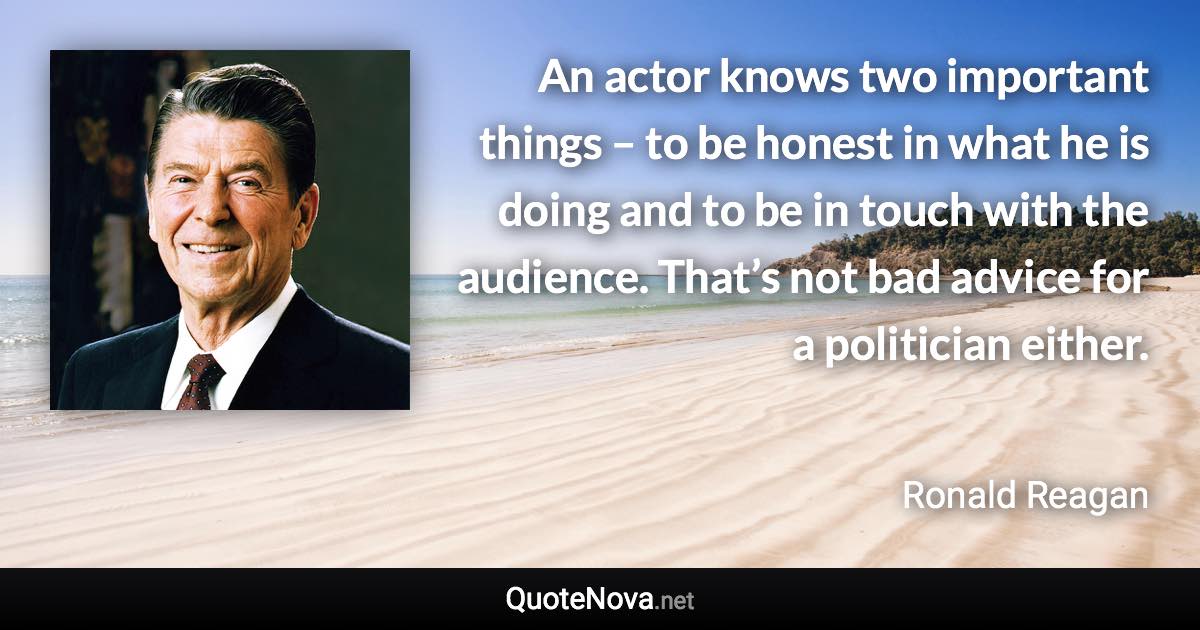 An actor knows two important things – to be honest in what he is doing and to be in touch with the audience. That’s not bad advice for a politician either. - Ronald Reagan quote