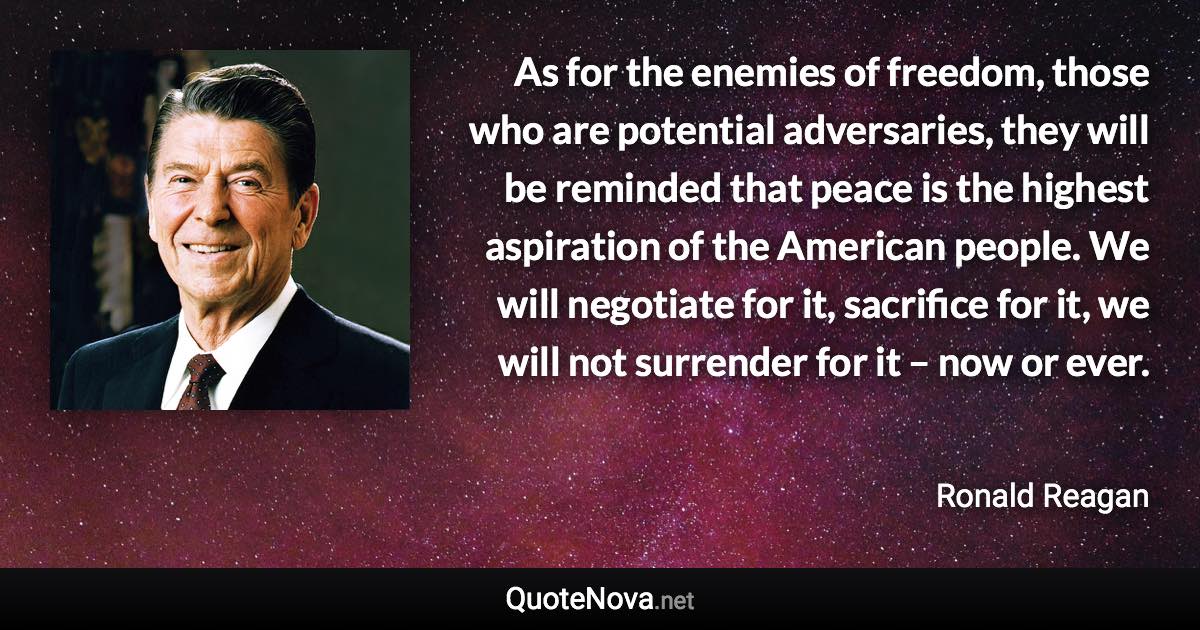 As for the enemies of freedom, those who are potential adversaries, they will be reminded that peace is the highest aspiration of the American people. We will negotiate for it, sacrifice for it, we will not surrender for it – now or ever. - Ronald Reagan quote