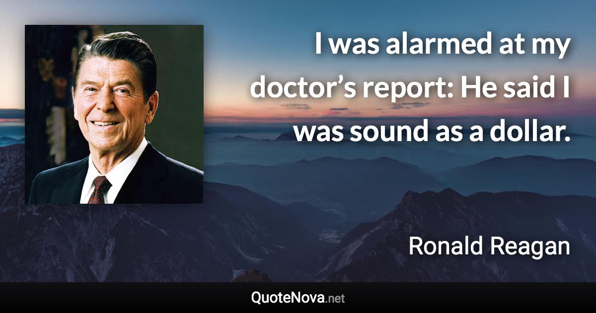 I was alarmed at my doctor’s report: He said I was sound as a dollar. - Ronald Reagan quote