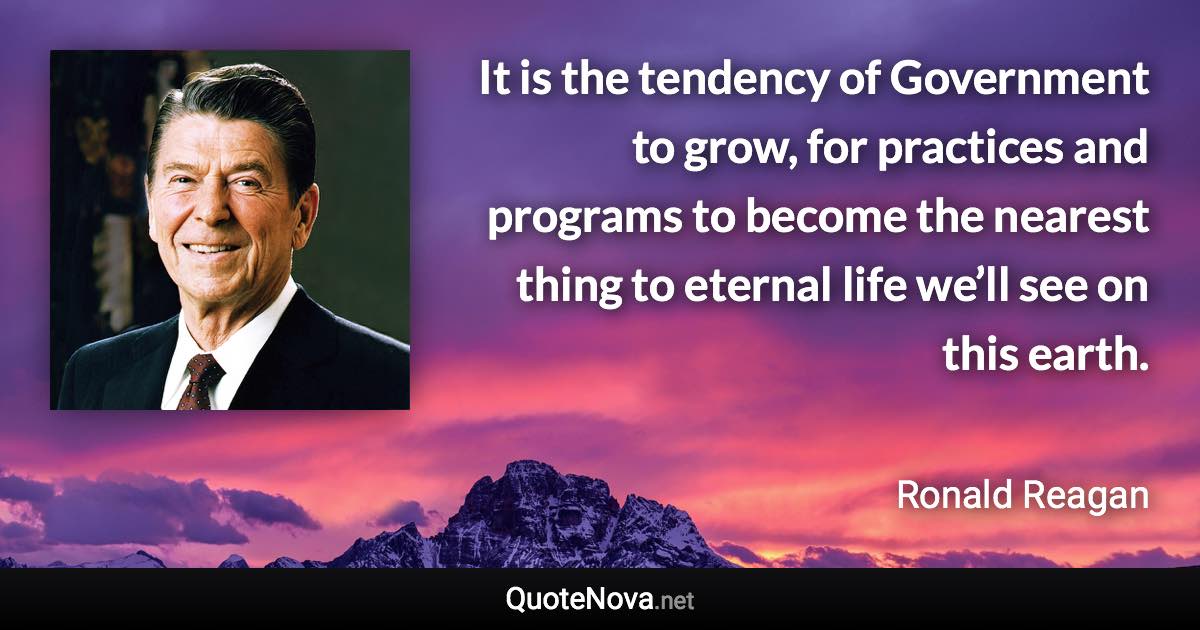 It is the tendency of Government to grow, for practices and programs to become the nearest thing to eternal life we’ll see on this earth. - Ronald Reagan quote