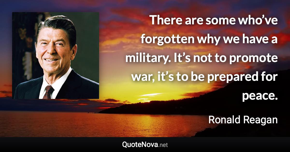 There are some who’ve forgotten why we have a military. It’s not to promote war, it’s to be prepared for peace. - Ronald Reagan quote