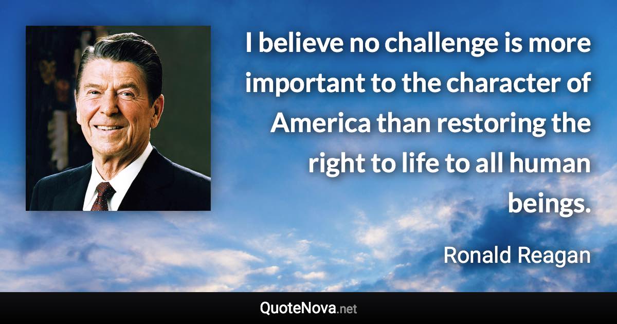 I believe no challenge is more important to the character of America than restoring the right to life to all human beings. - Ronald Reagan quote