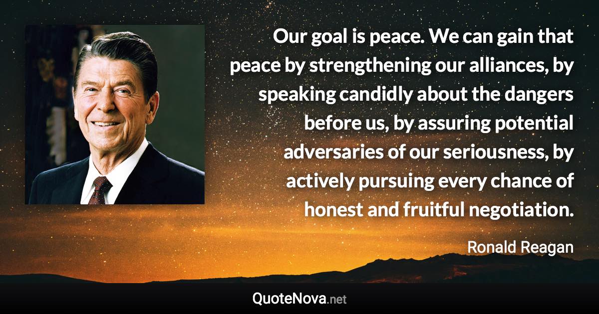 Our goal is peace. We can gain that peace by strengthening our alliances, by speaking candidly about the dangers before us, by assuring potential adversaries of our seriousness, by actively pursuing every chance of honest and fruitful negotiation. - Ronald Reagan quote