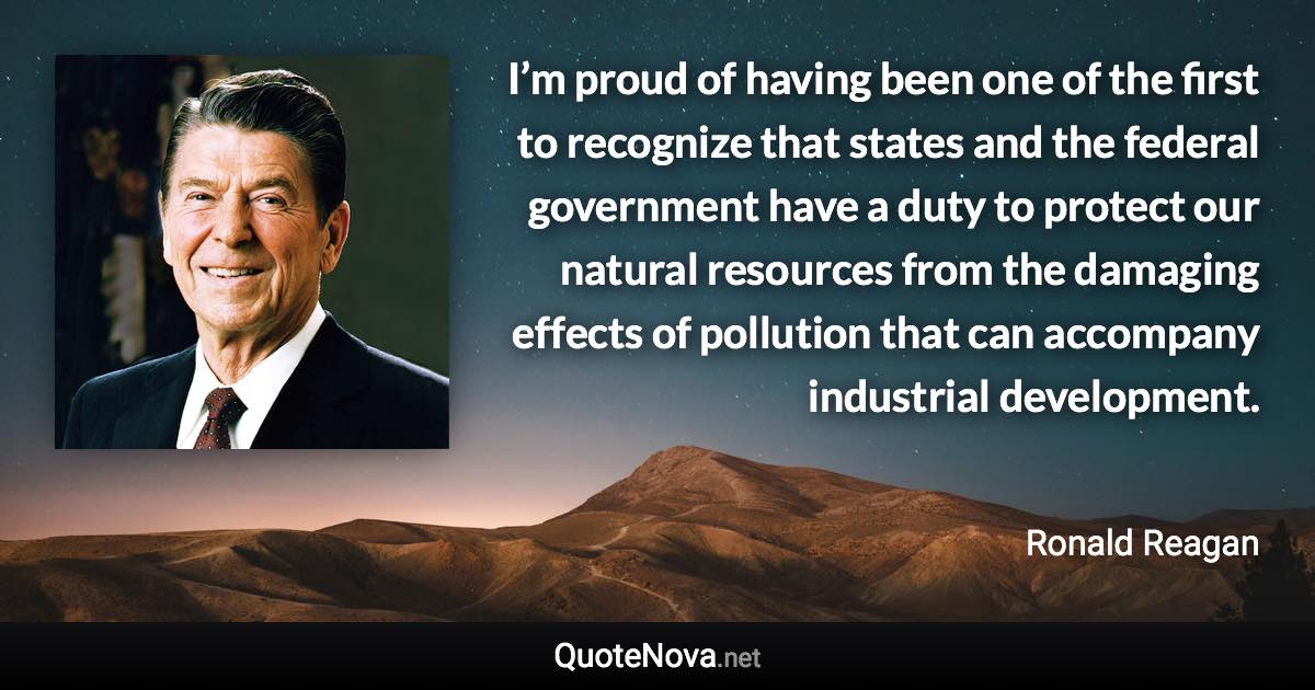 I’m proud of having been one of the first to recognize that states and the federal government have a duty to protect our natural resources from the damaging effects of pollution that can accompany industrial development. - Ronald Reagan quote