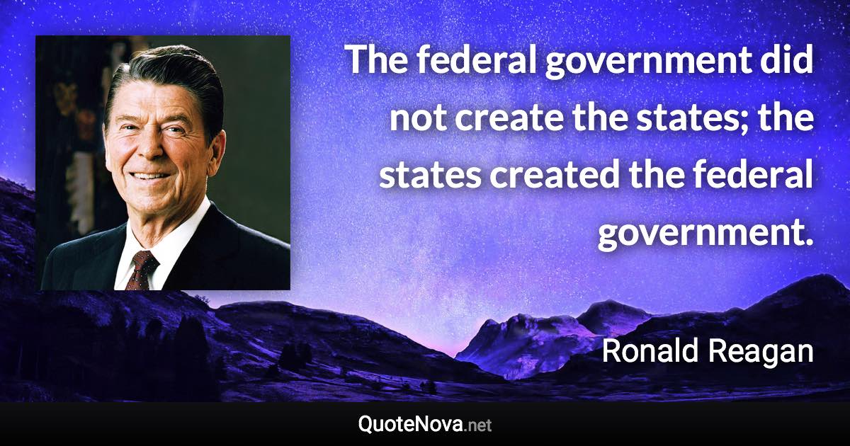 The federal government did not create the states; the states created the federal government. - Ronald Reagan quote