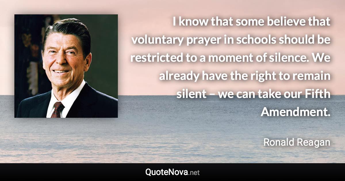 I know that some believe that voluntary prayer in schools should be restricted to a moment of silence. We already have the right to remain silent – we can take our Fifth Amendment. - Ronald Reagan quote