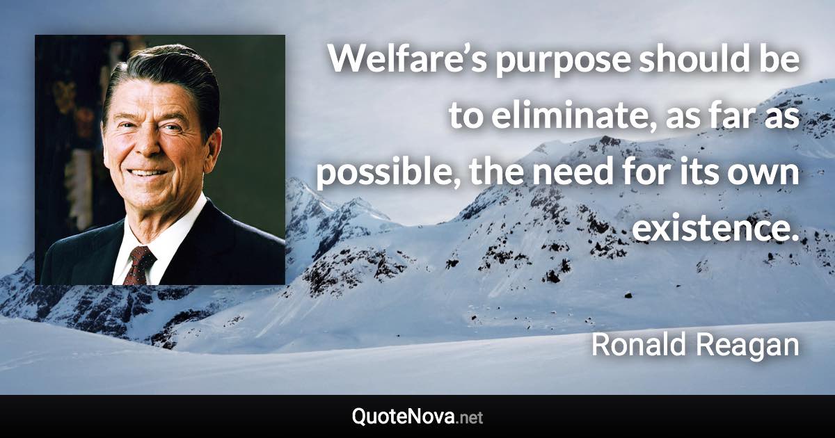 Welfare’s purpose should be to eliminate, as far as possible, the need for its own existence. - Ronald Reagan quote