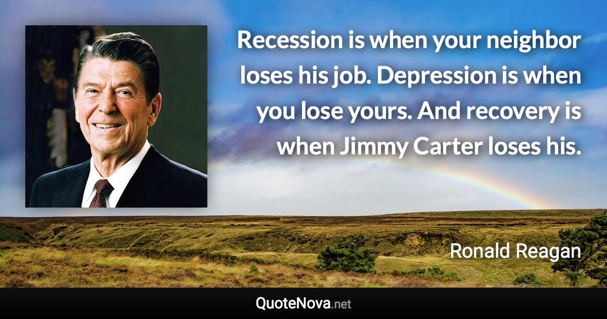 Recession is when your neighbor loses his job. Depression is when you lose yours. And recovery is when Jimmy Carter loses his. - Ronald Reagan quote