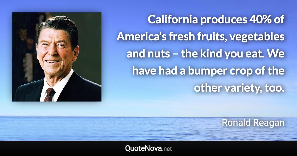 California produces 40% of America’s fresh fruits, vegetables and nuts – the kind you eat. We have had a bumper crop of the other variety, too. - Ronald Reagan quote