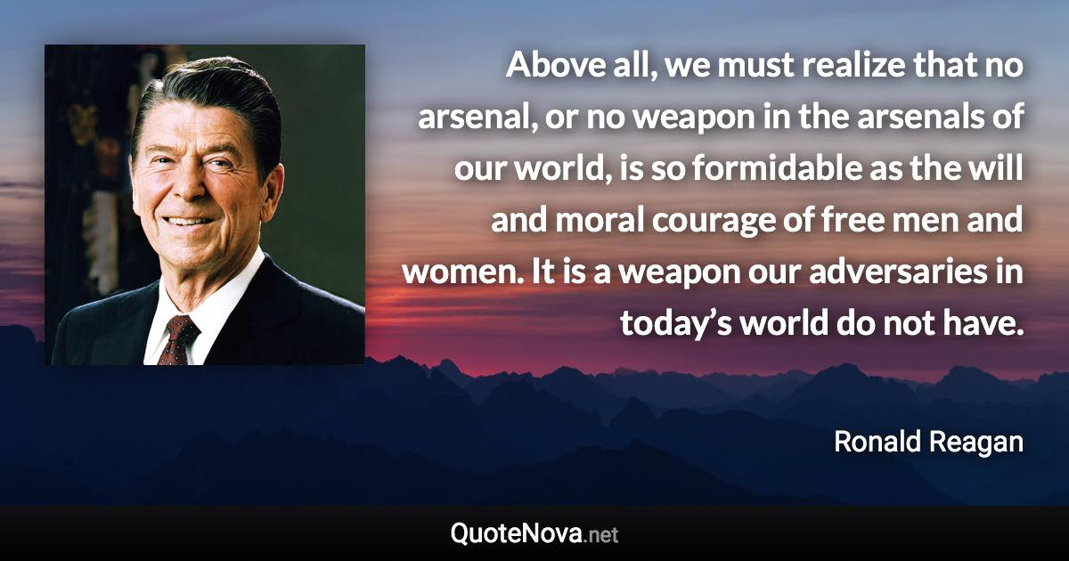 Above all, we must realize that no arsenal, or no weapon in the arsenals of our world, is so formidable as the will and moral courage of free men and women. It is a weapon our adversaries in today’s world do not have. - Ronald Reagan quote